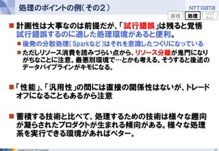 17Copyright © 2016 NTT DATA Corporation
 計画性は大事なのは前提だが、「試行錯誤」は残ると覚悟
試行錯誤するのに適した処理環境があると便利。
後発の分散処理（Sparkなど）はそれを意識したつくりになっている
ただしリソース消費を読みづらい点から、リソース分離が鬼門になり
がちなことに注意。最悪別環境で…とかも考える。そうすると後述の
データパイプラインがキモになる。
 「性能」、「汎用性」の間には直接の関係性はないが、トレード
オフになることもあるから注意
 蓄積する技術と比べて、処理するための技術は様々な趣向
が凝らされたプロダクトが生まれる傾向がある。様々な処理
系を実行できる環境があればベター。
処理のポイントの例（その２）
蓄積 処理
パイプ
ライン
 