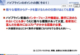 18Copyright © 2016 NTT DATA Corporation
 様々な場所からデータを届けるための仕掛けはとても重要
 パイプライン前後のインターフェースや機能は、勝手に決めら
れないことも多いうえに様々な種類があって大変。柔軟性に
富んだ仕組みにはコスト注
がかかる認識が必要。
外接部分はとにかく条件が複雑になりがちで心労も大きい…。
パイプラインのポイントの例（その１）
注：ここでいうコストは、稼働、金額などを含む広義のコスト
蓄積 処理
パイプ
ライン
 