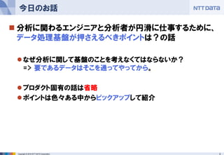 3Copyright © 2016 NTT DATA Corporation
 分析に関わるエンジニアと分析者が円滑に仕事するために、
データ処理基盤が押さえるべきポイントは？の話
なぜ分析に関して基盤のことを考えなくてはならないか？
=> 要であるデータはそこを通ってやってから。
プロダクト固有の話は省略
ポイントは色々ある中からピックアップして紹介
今日のお話
 