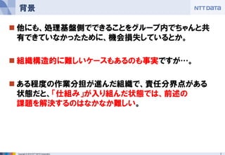 7Copyright © 2016 NTT DATA Corporation
 他にも、処理基盤側でできることをグループ内でちゃんと共
有できていなかったために、機会損失しているとか。
 組織構造的に難しいケースもあるのも事実ですが…。
 ある程度の作業分担が進んだ組織で、責任分界点がある
状態だと、「仕組み」が入り組んだ状態では、前述の
課題を解決するのはなかなか難しい。
背景
 