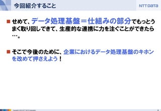 8Copyright © 2016 NTT DATA Corporation
 せめて、データ処理基盤＝仕組みの部分でもっとう
まく取り回しできて、生産的な連携に力を注ぐことができたら
…。
 そこで今後のために、企業におけるデータ処理基盤のキホン
を改めて押さえよう！
今回紹介すること
 