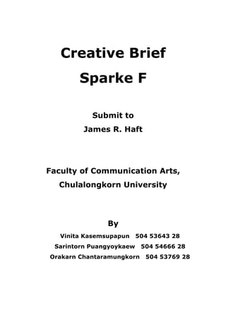 Creative Brief
        Sparke F

           Submit to
         James R. Haft




Faculty of Communication Arts,
  Chulalongkorn University




                By
   Vinita Kasemsupapun    504 53643 28
 Sarintorn Puangyoykaew    504 54666 28
Orakarn Chantaramungkorn    504 53769 28
 