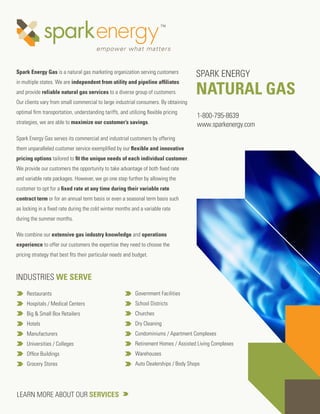 Spark Energy Gas is a natural gas marketing organization serving customers
                                                                                      SPARK ENERGY
                                                                                      NATURAL GAS
in multiple states. We are independent from utility and pipeline afﬁliates
and provide reliable natural gas services to a diverse group of customers.
Our clients vary from small commercial to large industrial consumers. By obtaining
optimal ﬁrm transportation, understanding tariffs, and utilizing ﬂexible pricing
                                                                                      1-800-795-8639
strategies, we are able to maximize our customer’s savings.                           www.sparkenergy.com
Spark Energy Gas serves its commercial and industrial customers by offering
them unparalleled customer service exempliﬁed by our ﬂexible and innovative
pricing options tailored to ﬁt the unique needs of each individual customer.
We provide our customers the opportunity to take advantage of both ﬁxed rate
and variable rate packages. However, we go one step further by allowing the
customer to opt for a ﬁxed rate at any time during their variable rate
contract term or for an annual term basis or even a seasonal term basis such
as locking in a ﬁxed rate during the cold winter months and a variable rate
during the summer months.

We combine our extensive gas industry knowledge and operations
experience to offer our customers the expertise they need to choose the
pricing strategy that best ﬁts their particular needs and budget.



INDUSTRIES WE SERVE
     Restaurants                                           Government Facilities
     Hospitals / Medical Centers                           School Districts
     Big & Small Box Retailers                             Churches
     Hotels                                                Dry Cleaning
     Manufacturers                                         Condominiums / Apartment Complexes
     Universities / Colleges                               Retirement Homes / Assisted Living Complexes
     Ofﬁce Buildings                                       Warehouses
     Grocery Stores                                        Auto Dealerships / Body Shops




LEARN MORE ABOUT OUR SERVICES
 