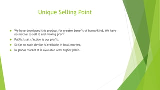 Unique Selling Point
 We have developed this product for greater benefit of humankind. We have
no motive to sell it and making profit.
 Public’s satisfaction is our profit.
 So far no such device is available in local market.
 In global market it is available with higher price.
 