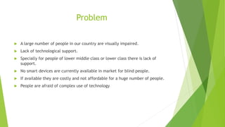 Problem
 A large number of people in our country are visually impaired.
 Lack of technological support.
 Specially for people of lower middle class or lower class there is lack of
support.
 No smart devices are currently available in market for blind people.
 If available they are costly and not affordable for a huge number of people.
 People are afraid of complex use of technology
 