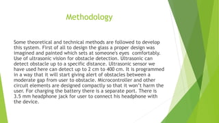 Methodology
Some theoretical and technical methods are followed to develop
this system. First of all to design the glass a proper design was
imagined and painted which sets at someone's eyes comfortably.
Use of ultrasonic vision for obstacle detection. Ultrasonic can
detect obstacle up to a specific distance. Ultrasonic sensor we
have used here can detect up to 2 cm to 400 cm. It is programmed
in a way that it will start giving alert of obstacles between a
moderate gap from user to obstacle. Microcontroller and other
circuit elements are designed compactly so that it won’t harm the
user. For charging the battery there is a separate port. There is
3.5 mm headphone jack for user to connect his headphone with
the device.
 