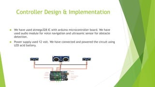 Controller Design & Implementation
 We have used atmega328 IC with arduino microcontroller board. We have
used audio module for voice navigation and ultrasonic sensor for obstacle
detection.
 Power supply used 12 volt. We have connected and powered the circuit using
LED acid battery.
 