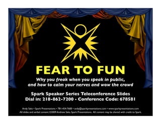 FEAR TO FUN
          Why you freak when you speak in public,
       and how to calm your nerves and wow the crowd

       Spark Speaker Series Teleconference Slides
     Dial in: 218-862-7200 • Conference Code: 678581
   Andy Saks • Spark Presentations • 781-454-7600 • andy@sparkpresentations.com • www.sparkpresentations.com
All slides and verbal content ©2009 Andrew Saks, Spark Presentations. All content may be shared with credit to Spark.
 