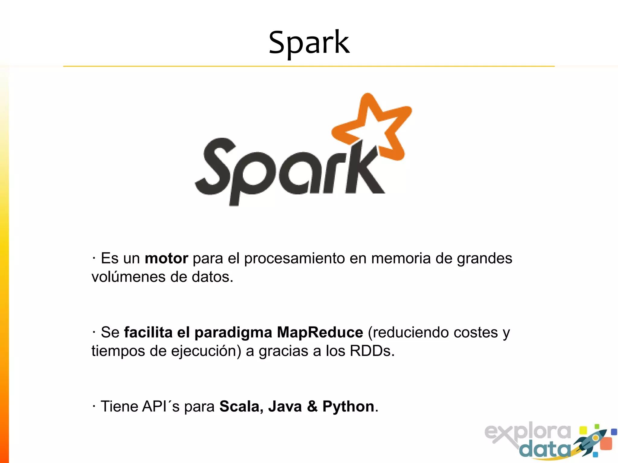 Spark
· Es un motor para el procesamiento en memoria de grandes
volúmenes de datos.
· Se facilita el paradigma MapReduce (reduciendo costes y
tiempos de ejecución) a gracias a los RDDs.
· Tiene API´s para Scala, Java & Python.
 