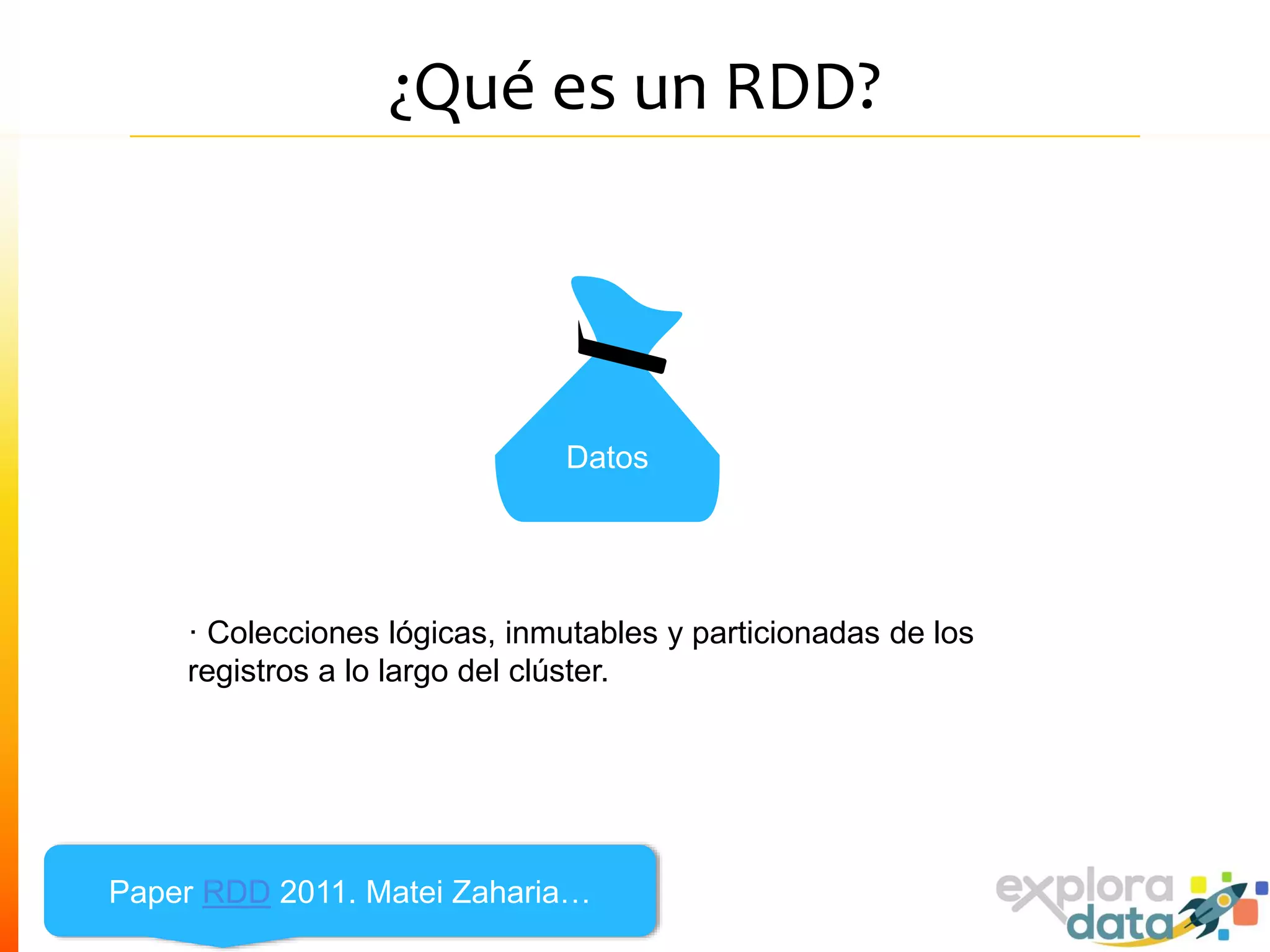 ¿Qué es un RDD?
· Colecciones lógicas, inmutables y particionadas de los
registros a lo largo del clúster.
Datos
Paper RDD 2011. Matei Zaharia…
 