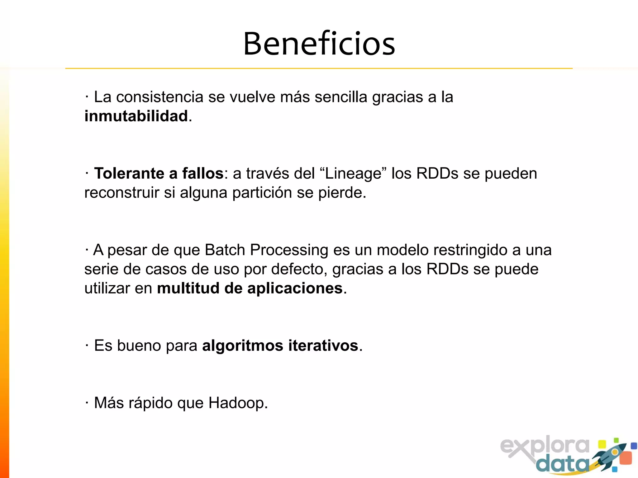 Beneficios
· La consistencia se vuelve más sencilla gracias a la
inmutabilidad.
· Tolerante a fallos: a través del “Lineage” los RDDs se pueden
reconstruir si alguna partición se pierde.
· A pesar de que Batch Processing es un modelo restringido a una
serie de casos de uso por defecto, gracias a los RDDs se puede
utilizar en multitud de aplicaciones.
· Es bueno para algoritmos iterativos.
· Más rápido que Hadoop.
 