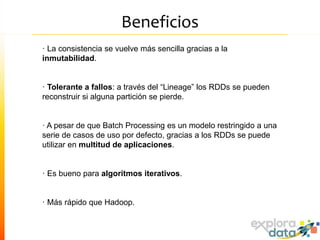 Beneficios
· La consistencia se vuelve más sencilla gracias a la
inmutabilidad.
· Tolerante a fallos: a través del “Lineage” los RDDs se pueden
reconstruir si alguna partición se pierde.
· A pesar de que Batch Processing es un modelo restringido a una
serie de casos de uso por defecto, gracias a los RDDs se puede
utilizar en multitud de aplicaciones.
· Es bueno para algoritmos iterativos.
· Más rápido que Hadoop.
 