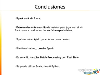 Conclusiones
· Spark está ahí fuera.
· Extremadamente sencillo de instalar para jugar con el >>
Para pasar a producción hacen falta especialistas.
· Spark es más rápido para ciertos casos de uso.
· Si utilizas Hadoop, prueba Spark.
· Es sencillo mezclar Batch Processing con Real Time.
· Se puede utilizar Scala, Java & Python.
 