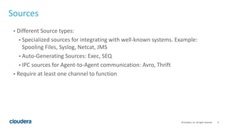 9© Cloudera, Inc. All rights reserved.
Sources
• Different Source types:
• Specialized sources for integrating with well-known systems. Example:
Spooling Files, Syslog, Netcat, JMS
• Auto-Generating Sources: Exec, SEQ
• IPC sources for Agent-to-Agent communication: Avro, Thrift
• Require at least one channel to function
 