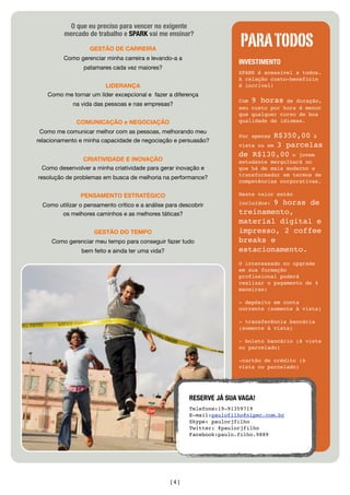 O que eu preciso para vencer no exigente

                                                                         PARA TODOS
          mercado de trabalho e SPARK vai me ensinar?

                   GESTÃO DE CARREIRA
          Como gerenciar minha carreira e levando-a a
                                                                        INVESTIMENTO
                 patamares cada vez maiores?
                                                                        SPARK é acessível a todos.
                                                                        A relação custo-benefício
                       LIDERANÇA                                        é incrível!
   Como me tornar um líder excepcional e fazer a diferença
                                                                        Com 9 horas de duração,
             na vida das pessoas e nas empresas?
                                                                        seu custo por hora é menor
                                                                        que qualquer curso de boa
              COMUNICAÇÃO e NEGOCIAÇÃO                                  qualidade de idiomas.

 Como me comunicar melhor com as pessoas, melhorando meu
                                                                        Por apenas R$350,00 à
relacionamento e minha capacidade de negociação e persuasão?
                                                                        vista ou em 3 parcelas
                                                                        de R$130,00 o jovem
              CRIATIVIDADE E INOVAÇÃO                                   estudante mergulhará no
 Como desenvolver a minha criatividade para gerar inovação e            que há de mais moderno e
                                                                        transformador em termos de
resolução de problemas em busca de melhoria na performance?
                                                                        competências corporativas.

                PENSAMENTO ESTRATÉGICO                                  Neste valor estão

  Como utilizar o pensamento crítico e a análise para descobrir                 9 horas de
                                                                        incluídos:

        os melhores caminhos e as melhores táticas?                     treinamento,
                                                                        material digital e
                     GESTÃO DO TEMPO                                    impresso, 2 coffee
     Como gerenciar meu tempo para conseguir fazer tudo                 breaks e
                bem feito e ainda ter uma vida?                         estacionamento.
                                                                        O interessado no upgrade
                                                                        em sua formação
                                                                        profissional poderá
                                                                        realizar o pagamento de 4
                                                                        maneiras:

                                                                        - depósito em conta
                                                                        corrente (somente à vista)

                                                                        - transferência bancária
                                                                        (somente à vista)

                                                                        - boleto bancário (á vista
                                                                        ou parcelado)

                                                                        -cartão de crédito (à
                                                                        vista ou parcelado)




                                                         RESERVE JÁ SUA VAGA!
                                                         Telefone:19-91359719
                                                         E-mail:paulofilho@nipec.com.br
                                                         Skype: paulorjfilho
                                                         Twitter: @paulorjfilho
                                                         Facebook:paulo.filho.9889




                                                  [4]
 
