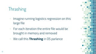 ▪ Imagine running logistics regression on this
large file
▪ For each iteration the entire file would be
brought in memory and removed
▪ We call this Thrashing in OS parlance
Thrashing
10
 