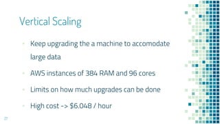 Vertical Scaling
27
▪ Keep upgrading the a machine to accomodate
large data
▪ AWS instances of 384 RAM and 96 cores
▪ Limits on how much upgrades can be done
▪ High cost -> $6.048 / hour
 