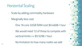 Horizontal Scaling
28
▪ Scale by adding commodity hardware
▪ Marginally less cost
▫ One 16 core 32GB RAM cost $0.4608 / hour
▫ We would need 12 of these to compete with
vertical limits => $5.5296 / hour
▫ No limitation to how many nodes we add
 