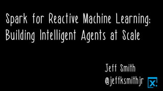 Spark for Reactive Machine Learning:
Building Intelligent Agents at Scale
Jeff Smith
@jeffksmithjr
 