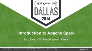 Introduction to Apache Spark 
Scott Deeg – Sr. Field Engineer, Pivotal 
Unless otherwise indicated, these slides are © 2013-2014 Pivotal Software, Inc. and licensed under a 
Creative Commons Attribution-NonCommercial license: http://creativecommons.org/licenses/by-nc/3.0/ 
 