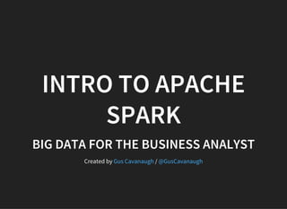 INTRO TO APACHE
SPARK
BIG DATA FOR THE BUSINESS ANALYST
Created by /Gus Cavanaugh @GusCavanaugh
 