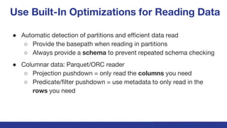 Use Built-In Optimizations for Reading Data
● Automatic detection of partitions and efficient data read
○ Provide the basepath when reading in partitions
○ Always provide a schema to prevent repeated schema checking
● Columnar data: Parquet/ORC reader
○ Projection pushdown = only read the columns you need
○ Predicate/filter pushdown = use metadata to only read in the
rows you need
 
