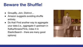 Beware the Shuffle!
● GroupBy, Join, Distinct…
● Amazon suggests avoiding shuffle
entirely.
● Do that! Find another way to aggregate
your data (i.e., aggregate it upstream in
Kafka/Kinesis/Flink, index it in
ElasticSearch - there are many good
options)
 