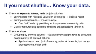 If you must shuffle… Know your data.
● Check for repeated values, nulls on join columns
○ Joining data with repeated values on both sides → gigantic result
○ Joining cols with nulls → massive skew.
■ Can “salt” nulls by pre-filling arbitrary values into empty cells
○ Cluster resource use could be throttling broadcast joins (check it!)
● Check for skew
○ Grouping by skewed column → Spark naively assigns rows to executors
based on level of skewed column
■ Application == dead (out of memory, network timeouts, lost nodes,
processes that never end)
 