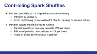 Controlling Spark Shuffles
● Partition your data so it’s mapped across cluster evenly
○ Partition by unique ID
○ Avoid partitioning on cols with a lot of nulls, missing or skewed values
● Partition data to match job you’re running
○ Parallel transforms on many datasets: 200 partitions
○ Billions of pairwise comparisons: 4-10k partitions
○ Tests on single server/locally: 1 partition
 