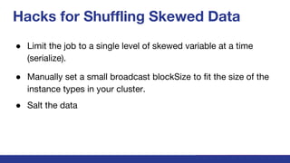 Hacks for Shuffling Skewed Data
● Limit the job to a single level of skewed variable at a time
(serialize).
● Manually set a small broadcast blockSize to fit the size of the
instance types in your cluster.
● Salt the data
 