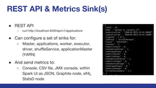 REST API & Metrics Sink(s)
● REST API
○ curl http://localhost:4040/api/v1/applications
● Can configure a set of sinks for:
○ Master, applications, worker, executor,
driver, shuffleService, applicationMaster
(YARN)
● And send metrics to:
○ Console, CSV file, JMX console, within
Spark UI as JSON, Graphite node, slf4j,
StatsD node
 