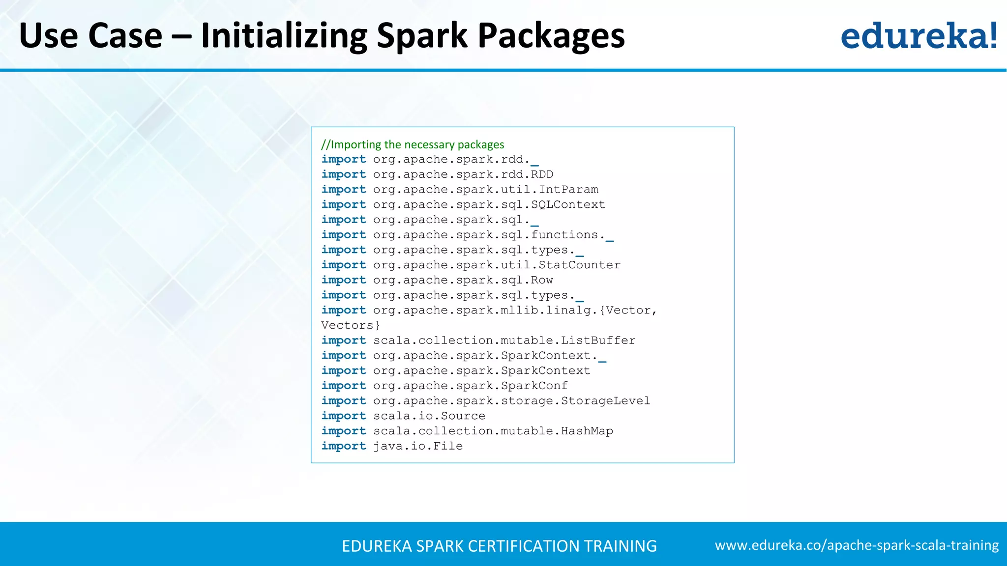 www.edureka.co/apache-spark-scala-trainingEDUREKA SPARK CERTIFICATION TRAINING Use Case – Initializing Spark Packages //Importing the necessary packages import org.apache.spark.rdd._ import org.apache.spark.rdd.RDD import org.apache.spark.util.IntParam import org.apache.spark.sql.SQLContext import org.apache.spark.sql._ import org.apache.spark.sql.functions._ import org.apache.spark.sql.types._ import org.apache.spark.util.StatCounter import org.apache.spark.sql.Row import org.apache.spark.sql.types._ import org.apache.spark.mllib.linalg.{Vector, Vectors} import scala.collection.mutable.ListBuffer import org.apache.spark.SparkContext._ import org.apache.spark.SparkContext import org.apache.spark.SparkConf import org.apache.spark.storage.StorageLevel import scala.io.Source import scala.collection.mutable.HashMap import java.io.File 