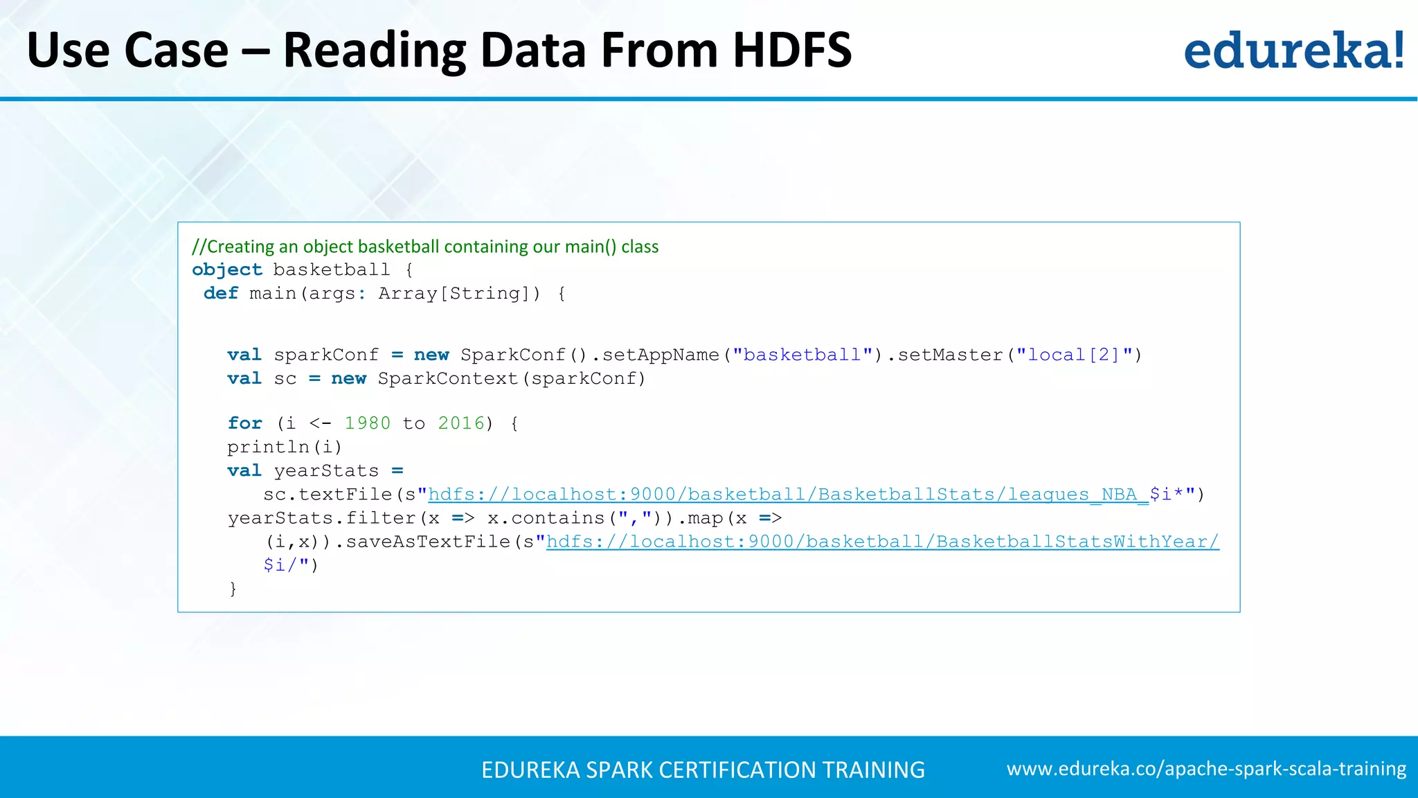 www.edureka.co/apache-spark-scala-trainingEDUREKA SPARK CERTIFICATION TRAINING Use Case – Reading Data From HDFS //Creating an object basketball containing our main() class object basketball { def main(args: Array[String]) { val sparkConf = new SparkConf().setAppName("basketball").setMaster("local[2]") val sc = new SparkContext(sparkConf) for (i <- 1980 to 2016) { println(i) val yearStats = sc.textFile(s"hdfs://localhost:9000/basketball/BasketballStats/leagues_NBA_$i*") yearStats.filter(x => x.contains(",")).map(x => (i,x)).saveAsTextFile(s"hdfs://localhost:9000/basketball/BasketballStatsWithYear/ $i/") } 