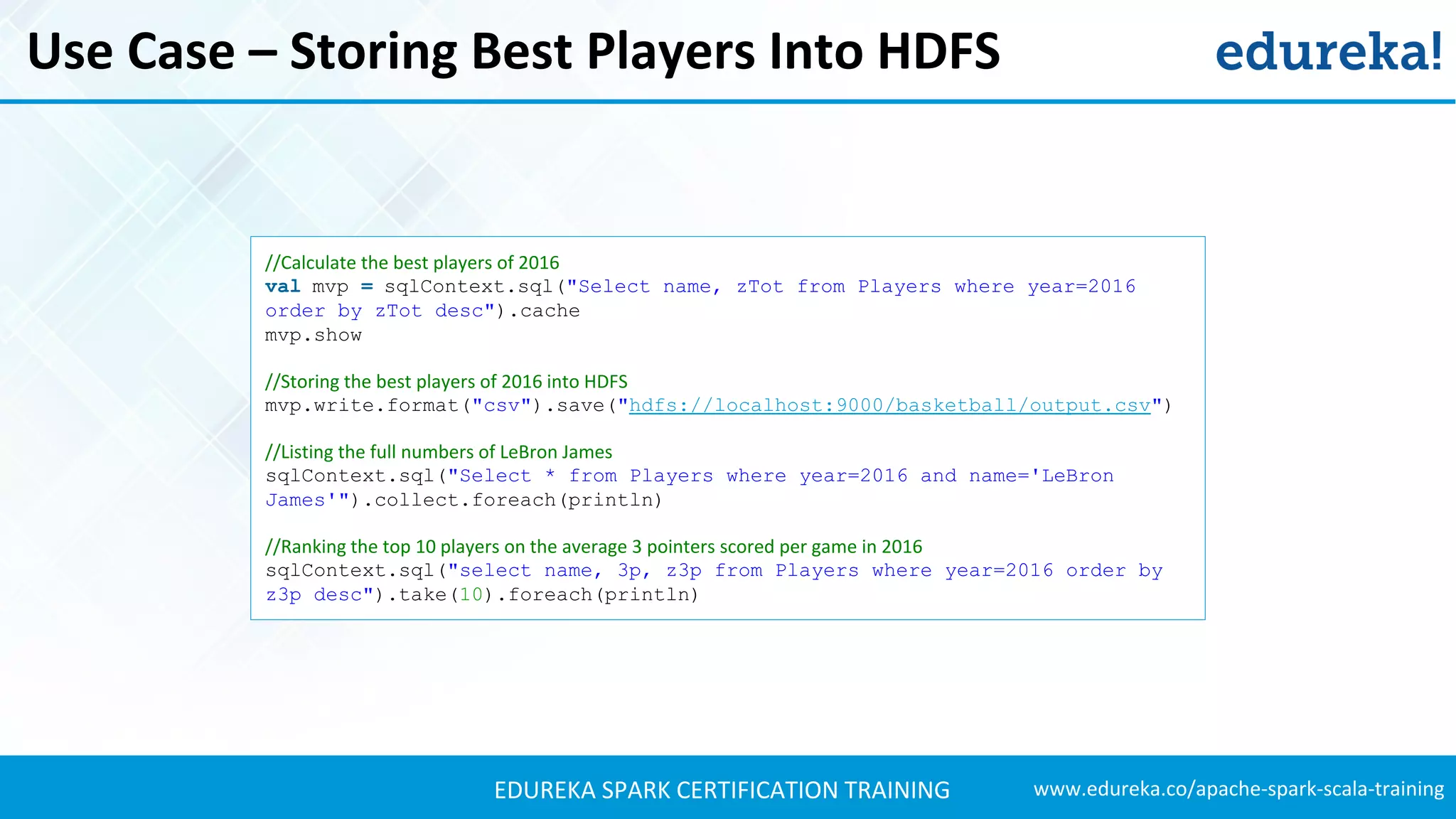 www.edureka.co/apache-spark-scala-trainingEDUREKA SPARK CERTIFICATION TRAINING Use Case – Storing Best Players Into HDFS //Calculate the best players of 2016 val mvp = sqlContext.sql("Select name, zTot from Players where year=2016 order by zTot desc").cache mvp.show //Storing the best players of 2016 into HDFS mvp.write.format("csv").save("hdfs://localhost:9000/basketball/output.csv") //Listing the full numbers of LeBron James sqlContext.sql("Select * from Players where year=2016 and name='LeBron James'").collect.foreach(println) //Ranking the top 10 players on the average 3 pointers scored per game in 2016 sqlContext.sql("select name, 3p, z3p from Players where year=2016 order by z3p desc").take(10).foreach(println) 