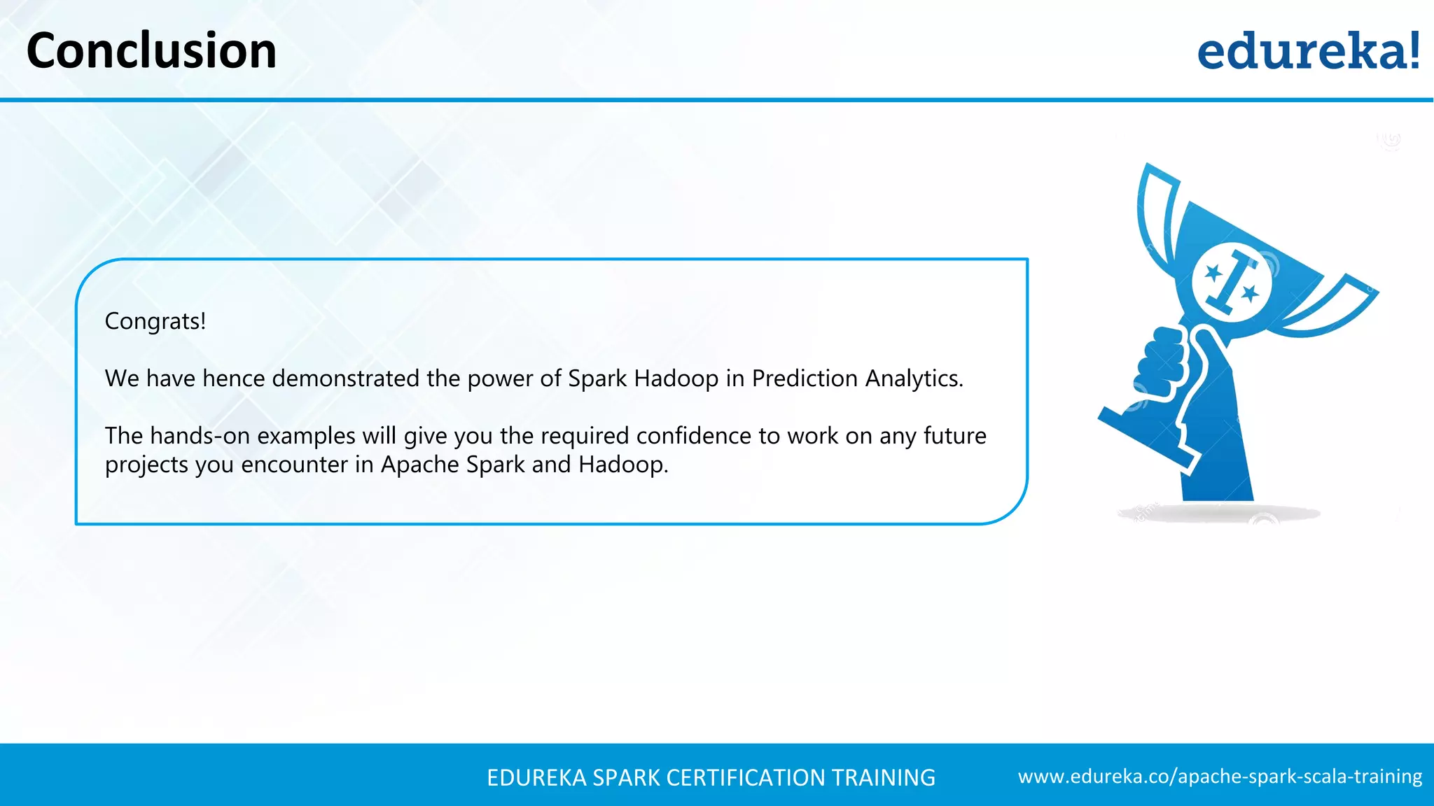 www.edureka.co/apache-spark-scala-trainingEDUREKA SPARK CERTIFICATION TRAINING Conclusion Congrats! We have hence demonstrated the power of Spark Hadoop in Prediction Analytics. The hands-on examples will give you the required confidence to work on any future projects you encounter in Apache Spark and Hadoop. 