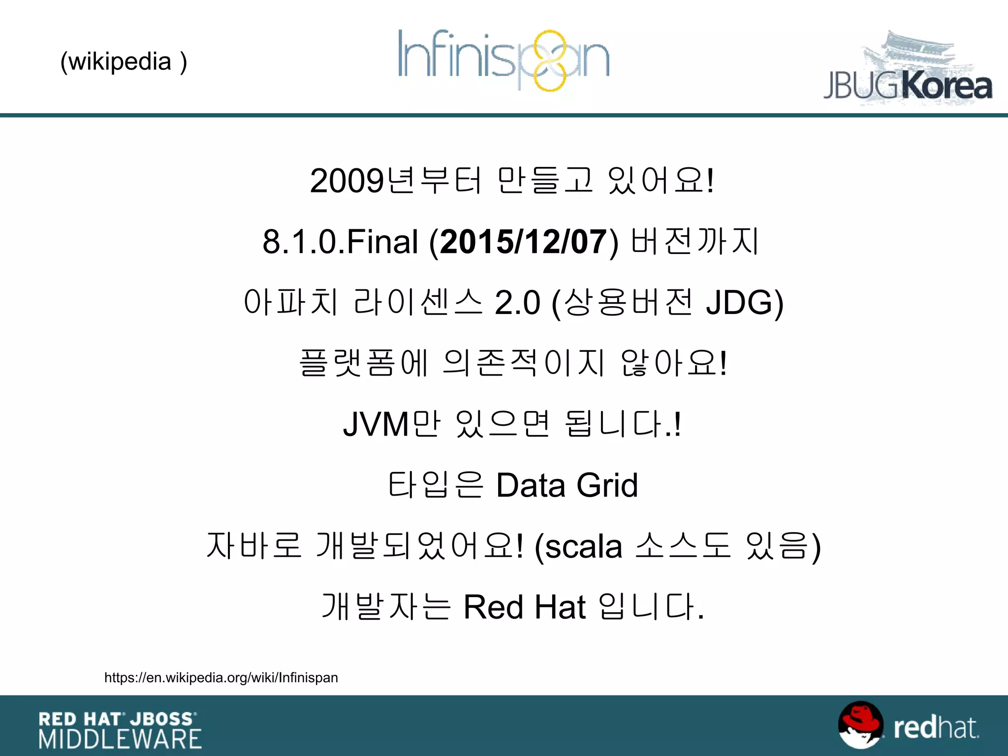 (wikipedia )
https://en.wikipedia.org/wiki/Infinispan
2009년부터 만들고 있어요!
8.1.0.Final (2015/12/07) 버전까지
아파치 라이센스 2.0 (상용버전 JDG)
플랫폼에 의존적이지 않아요!
JVM만 있으면 됩니다.!
타입은 Data Grid
자바로 개발되었어요! (scala 소스도 있음)
개발자는 Red Hat 입니다.
 