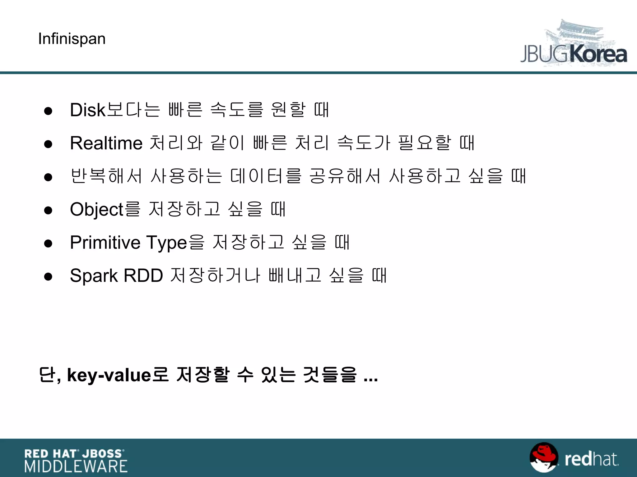 Infinispan
● Disk보다는 빠른 속도를 원할 때
● Realtime 처리와 같이 빠른 처리 속도가 필요할 때
● 반복해서 사용하는 데이터를 공유해서 사용하고 싶을 때
● Object를 저장하고 싶을 때
● Primitive Type을 저장하고 싶을 때
● Spark RDD 저장하거나 빼내고 싶을 때
단, key-value로 저장할 수 있는 것들을 ...
 