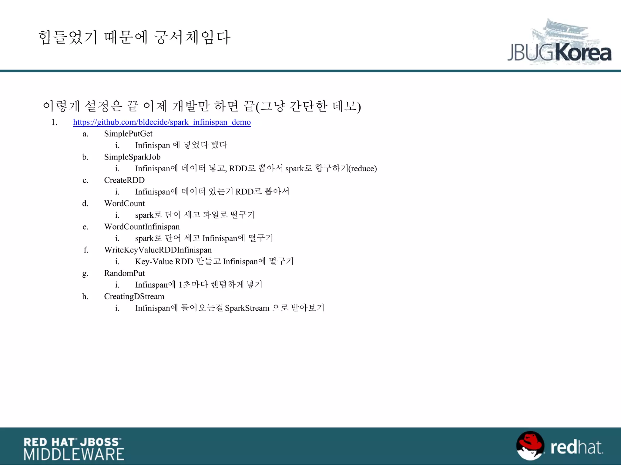 이렇게 설정은 끝 이제 개발만 하면 끝(그냥 간단한 데모)
1. https://github.com/bldecide/spark_infinispan_demo
a. SimplePutGet
i. Infinispan 에 넣었다 뺐다
b. SimpleSparkJob
i. Infinispan에 데이터 넣고, RDD로 뽑아서 spark로 합구하기(reduce)
c. CreateRDD
i. Infinispan에 데이터 있는거 RDD로 뽑아서
d. WordCount
i. spark로 단어 세고 파일로 떨구기
e. WordCountInfinispan
i. spark로 단어 세고 Infinispan에 떨구기
f. WriteKeyValueRDDInfinispan
i. Key-Value RDD 만들고 Infinispan에 떨구기
g. RandomPut
i. Infinspan에 1초마다 랜덤하게넣기
h. CreatingDStream
i. Infinispan에 들어오는걸SparkStream 으로 받아보기
힘들었기 때문에 궁서체임다
 