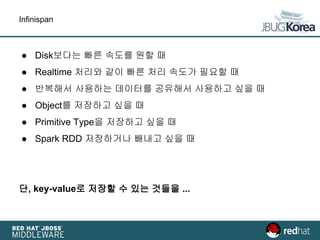 Infinispan
● Disk보다는 빠른 속도를 원할 때
● Realtime 처리와 같이 빠른 처리 속도가 필요할 때
● 반복해서 사용하는 데이터를 공유해서 사용하고 싶을 때
● Object를 저장하고 싶을 때
● Primitive Type을 저장하고 싶을 때
● Spark RDD 저장하거나 빼내고 싶을 때
단, key-value로 저장할 수 있는 것들을 ...
 