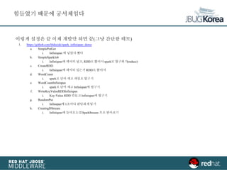 이렇게 설정은 끝 이제 개발만 하면 끝(그냥 간단한 데모)
1. https://github.com/bldecide/spark_infinispan_demo
a. SimplePutGet
i. Infinispan 에 넣었다 뺐다
b. SimpleSparkJob
i. Infinispan에 데이터 넣고, RDD로 뽑아서 spark로 합구하기(reduce)
c. CreateRDD
i. Infinispan에 데이터 있는거 RDD로 뽑아서
d. WordCount
i. spark로 단어 세고 파일로 떨구기
e. WordCountInfinispan
i. spark로 단어 세고 Infinispan에 떨구기
f. WriteKeyValueRDDInfinispan
i. Key-Value RDD 만들고 Infinispan에 떨구기
g. RandomPut
i. Infinspan에 1초마다 랜덤하게넣기
h. CreatingDStream
i. Infinispan에 들어오는걸SparkStream 으로 받아보기
힘들었기 때문에 궁서체임다
 