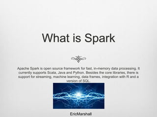 What is Spark
Apache Spark is open source framework for fast, in-memory data processing. It
currently supports Scala, Java and Python. Besides the core libraries, there is
support for streaming, machine learning, data frames, integration with R and a
version of SQL.
EricMarshall
 
