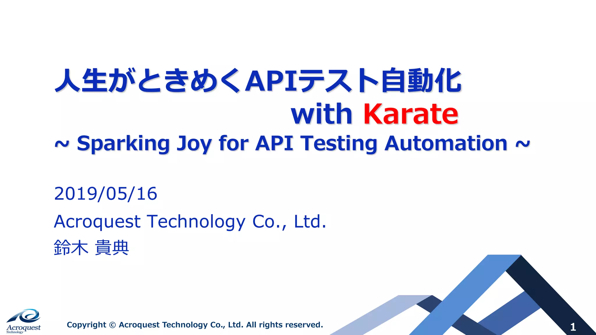 1Copyright © Acroquest Technology Co., Ltd. All rights reserved.
⼈⽣がときめくAPIテスト⾃動化
with Karate
~ Sparking Joy for API Testing Automation ~
2019/05/16
Acroquest Technology Co., Ltd.
鈴⽊ 貴典
 