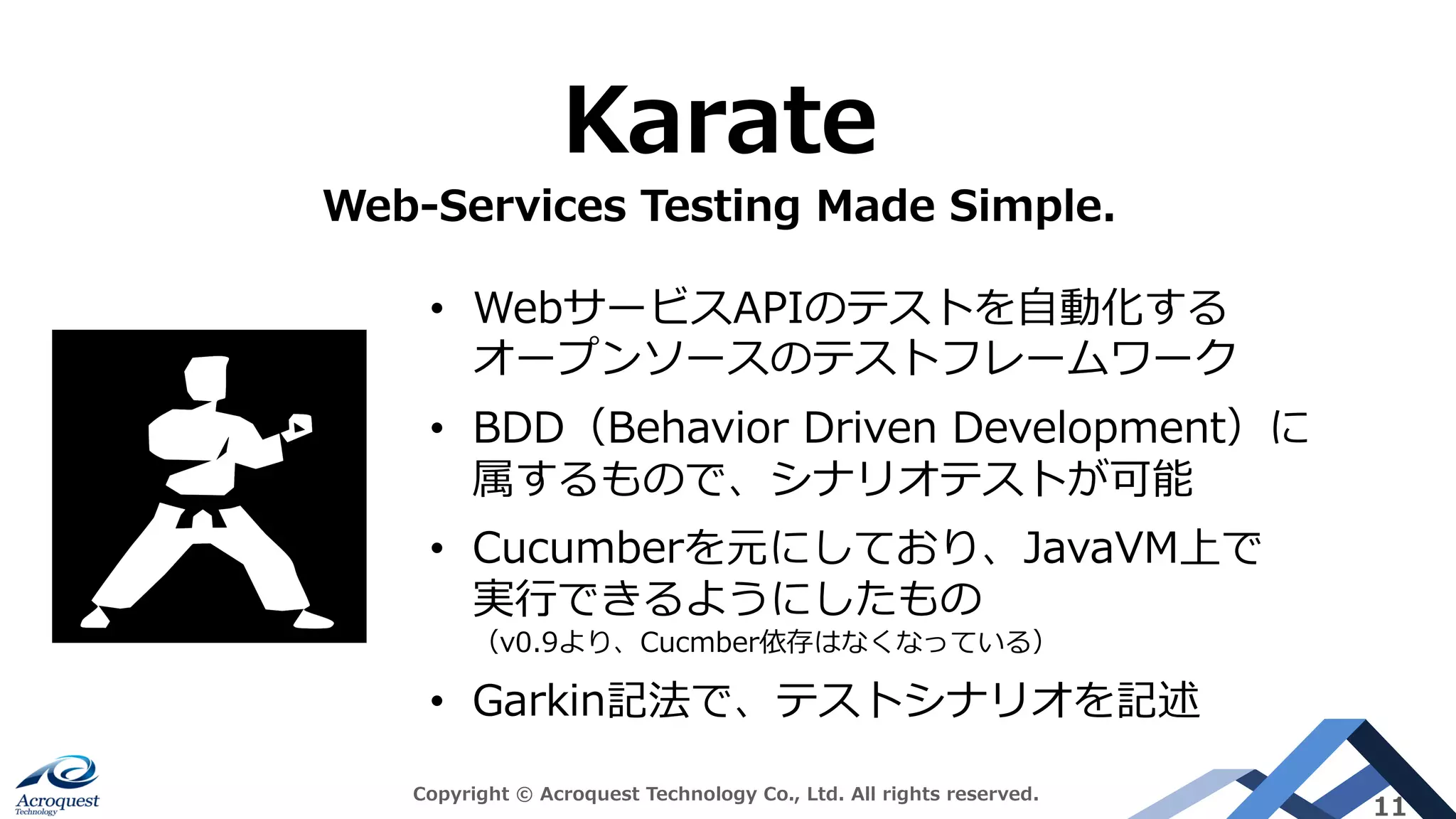 Copyright © Acroquest Technology Co., Ltd. All rights reserved.
11
Karate
Web-Services Testing Made Simple.
• WebサービスAPIのテストを⾃動化する
オープンソースのテストフレームワーク
• BDD（Behavior Driven Development）に
属するもので、シナリオテストが可能
• Cucumberを元にしており、JavaVM上で
実⾏できるようにしたもの
（v0.9より、Cucmber依存はなくなっている）
• Garkin記法で、テストシナリオを記述
 