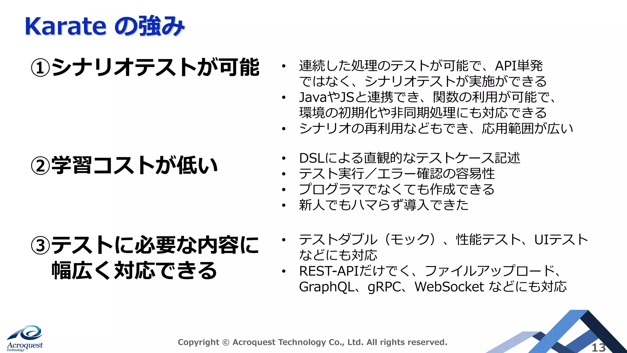 Karate の強み
Copyright © Acroquest Technology Co., Ltd. All rights reserved.
13
③テストに必要な内容に
幅広く対応できる
①シナリオテストが可能 • 連続した処理のテストが可能で、API単発
ではなく、シナリオテストが実施ができる
• JavaやJSと連携でき、関数の利⽤が可能で、
環境の初期化や⾮同期処理にも対応できる
• シナリオの再利⽤などもでき、応⽤範囲が広い
②学習コストが低い • DSLによる直観的なテストケース記述
• テスト実⾏／エラー確認の容易性
• プログラマでなくても作成できる
• 新⼈でもハマらず導⼊できた
• テストダブル（モック）、性能テスト、UIテスト
などにも対応
• REST-APIだけでく、ファイルアップロード、
GraphQL、gRPC、WebSocket などにも対応
 