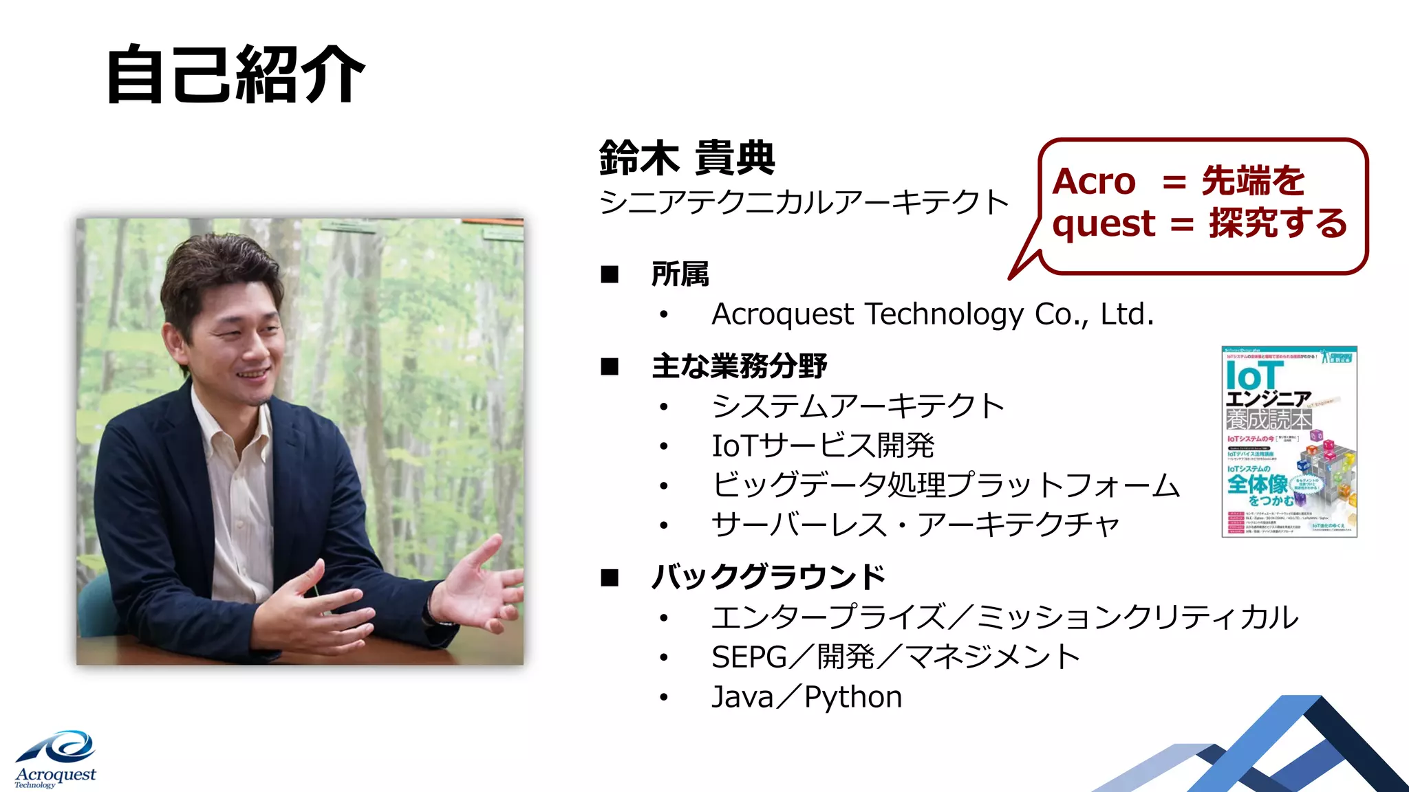 Copyright © Acroquest Technology Co., Ltd. All rights reserved.
2
⾃⼰紹介
n 所属
• Acroquest Technology Co., Ltd.
n 主な業務分野
• システムアーキテクト
• IoTサービス開発
• ビッグデータ処理プラットフォーム
• サーバーレス・アーキテクチャ
n バックグラウンド
• エンタープライズ／ミッションクリティカル
• SEPG／開発／マネジメント
• Java／Python
鈴⽊ 貴典
シニアテクニカルアーキテクト
Acro = 先端を
quest = 探究する
 