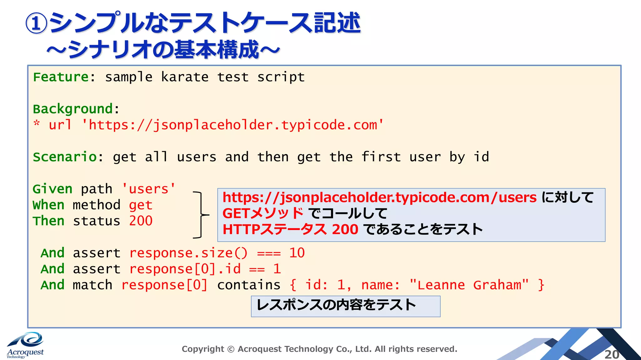 ①シンプルなテストケース記述
〜シナリオの基本構成〜
Copyright © Acroquest Technology Co., Ltd. All rights reserved.
20
Feature: sample karate test script
Background:
* url 'https://jsonplaceholder.typicode.com'
Scenario: get all users and then get the first user by id
Given path 'users'
When method get
Then status 200
And assert response.size() === 10
And assert response[0].id == 1
And match response[0] contains { id: 1, name: "Leanne Graham" }
https://jsonplaceholder.typicode.com/users に対して
GETメソッド でコールして
HTTPステータス 200 であることをテスト
レスポンスの内容をテスト
 