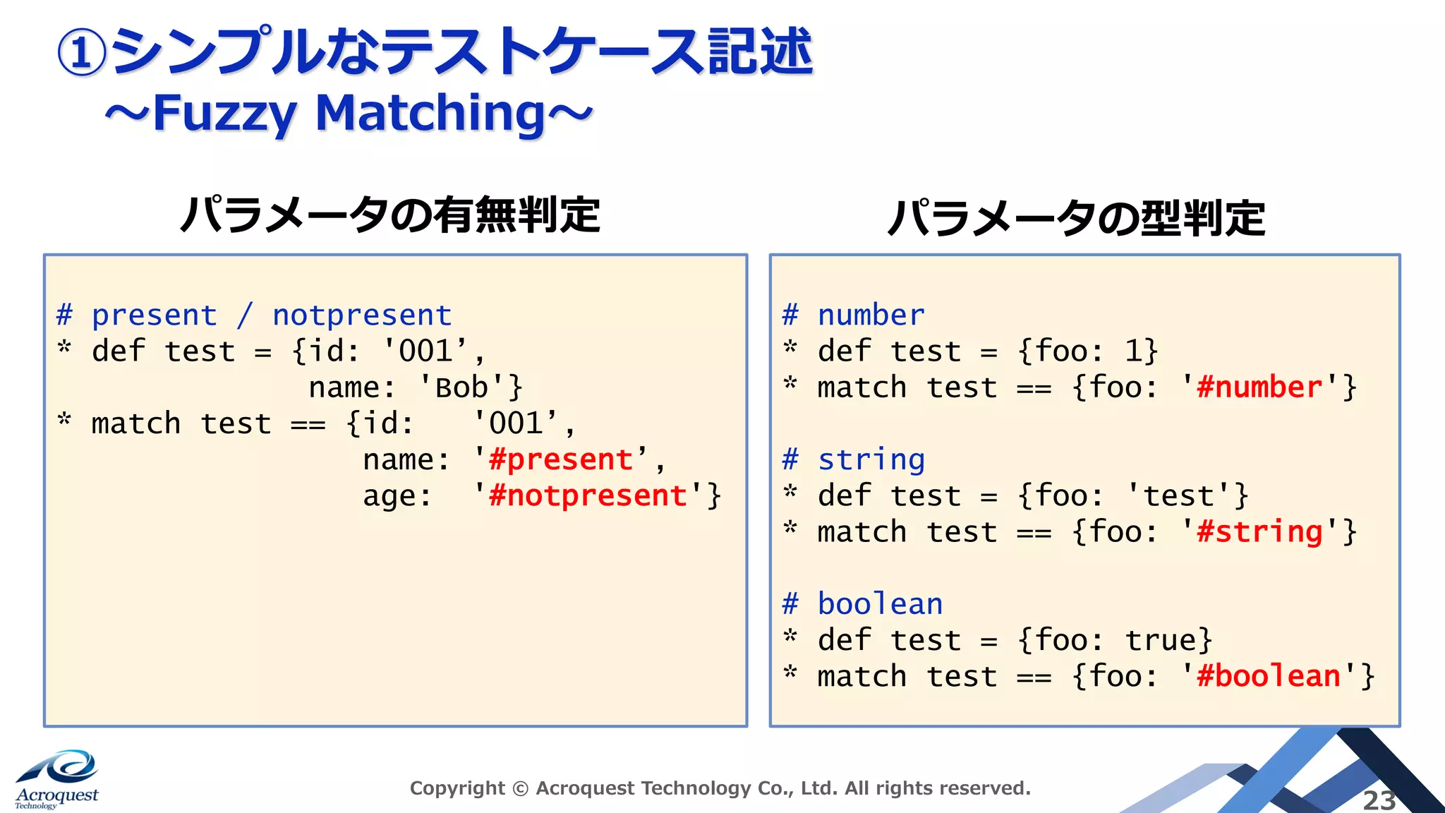 ①シンプルなテストケース記述
〜Fuzzy Matching〜
Copyright © Acroquest Technology Co., Ltd. All rights reserved.
23
# present / notpresent
* def test = {id: '001’,
name: 'Bob'}
* match test == {id: '001’,
name: '#present’,
age: '#notpresent'}
# number
* def test = {foo: 1}
* match test == {foo: '#number'}
# string
* def test = {foo: 'test'}
* match test == {foo: '#string'}
# boolean
* def test = {foo: true}
* match test == {foo: '#boolean'}
パラメータの有無判定 パラメータの型判定
 