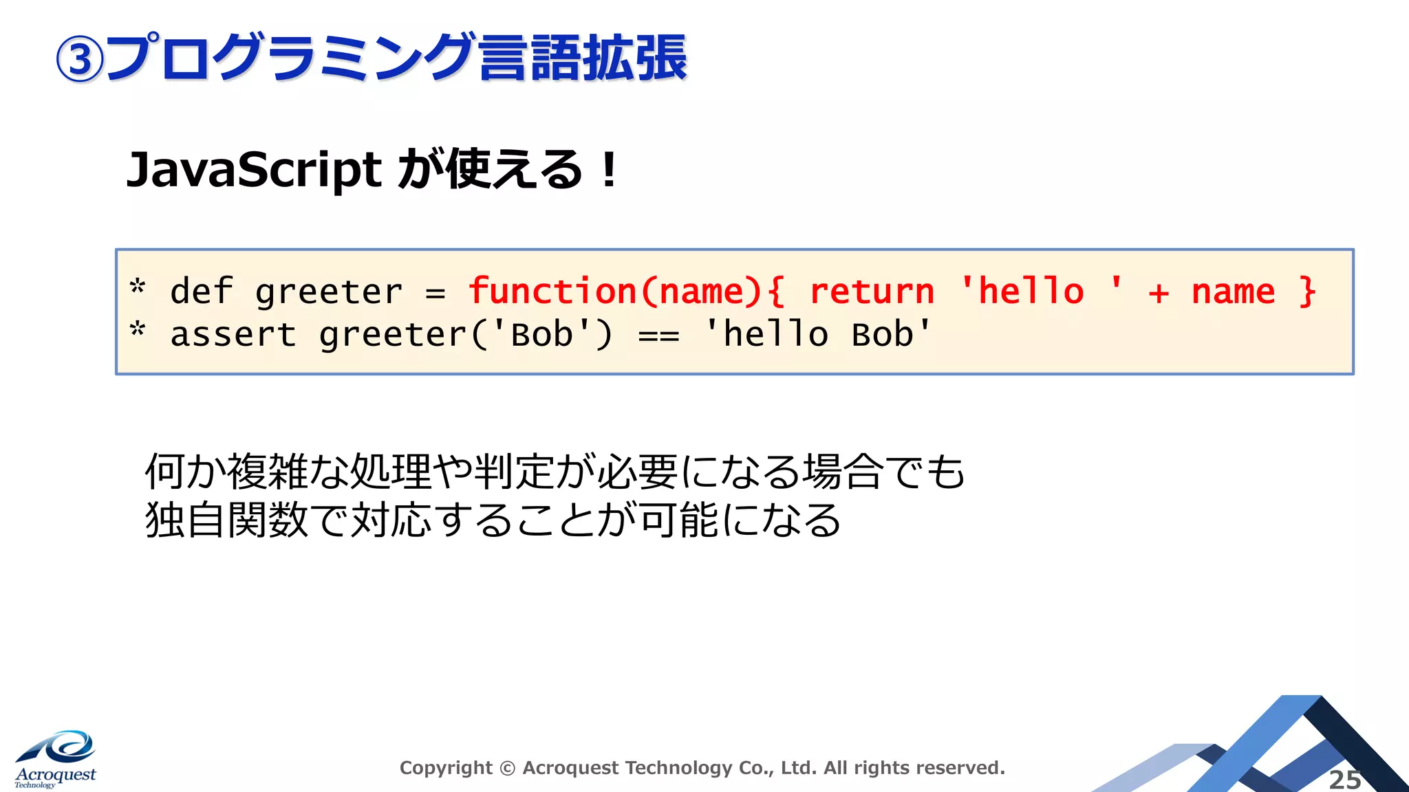 ③プログラミング⾔語拡張
Copyright © Acroquest Technology Co., Ltd. All rights reserved.
25
* def greeter = function(name){ return 'hello ' + name }
* assert greeter('Bob') == 'hello Bob'
JavaScript が使える︕
何か複雑な処理や判定が必要になる場合でも
独⾃関数で対応することが可能になる
 