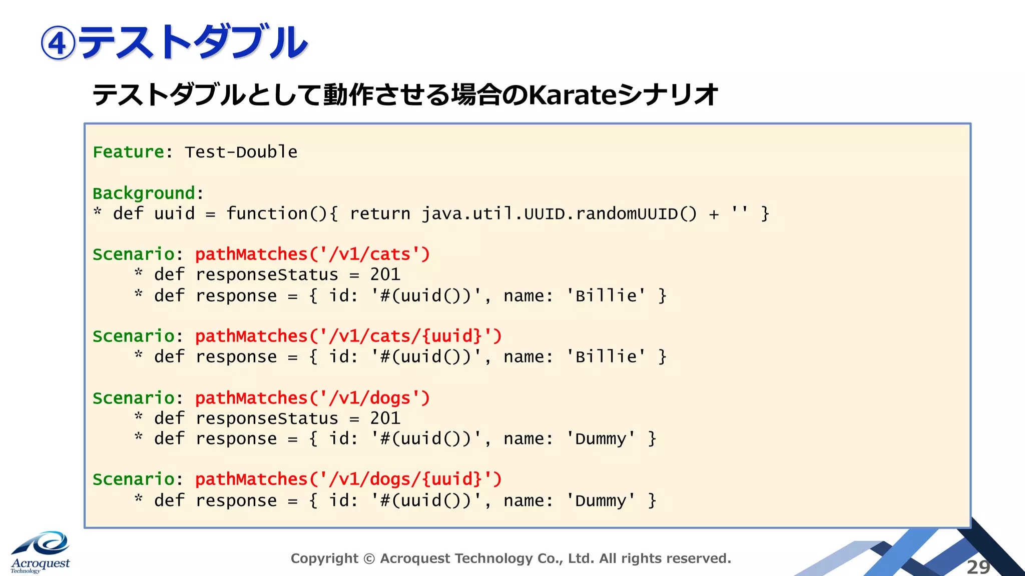 ④テストダブル
Copyright © Acroquest Technology Co., Ltd. All rights reserved.
29
Feature: Test-Double
Background:
* def uuid = function(){ return java.util.UUID.randomUUID() + '' }
Scenario: pathMatches('/v1/cats')
* def responseStatus = 201
* def response = { id: '#(uuid())', name: 'Billie' }
Scenario: pathMatches('/v1/cats/{uuid}')
* def response = { id: '#(uuid())', name: 'Billie' }
Scenario: pathMatches('/v1/dogs')
* def responseStatus = 201
* def response = { id: '#(uuid())', name: 'Dummy' }
Scenario: pathMatches('/v1/dogs/{uuid}')
* def response = { id: '#(uuid())', name: 'Dummy' }
テストダブルとして動作させる場合のKarateシナリオ
 