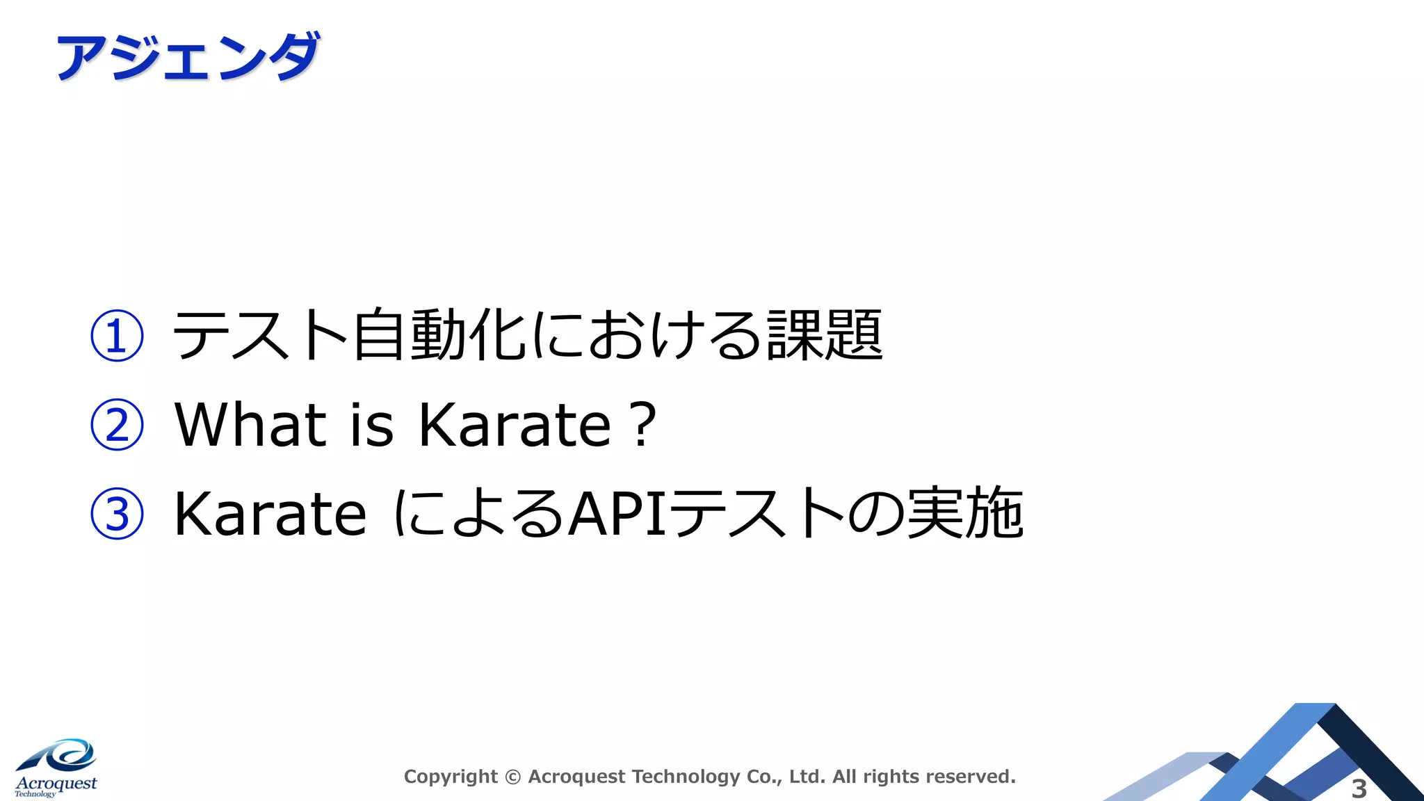アジェンダ
Copyright © Acroquest Technology Co., Ltd. All rights reserved.
3
① テスト⾃動化における課題
② What is Karate︖
③ Karate によるAPIテストの実施
 